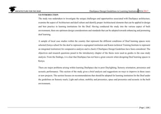 ARCHITECTURE FOR THE DEAF Deafspace Design Guidelines in Learning Institution 2016/2017
[Page | 108 ]
5.0 INTRODUCTION
The study was undertaken to investigate the unique challenges and opportunities associated with Deafspace architecture,
examine the aspect of Architecture and deaf culture and identify proper Architectural elements that can be applied in design
and best practice in learning institutions for the Deaf. Having conducted the study into the various aspect of built
environment, there are optimum design considerations and standards that can be adopted towards enhancing and promoting
deaf learning.
A sample of local case studies within the country that represent the different conditions of Deaf learning spaces were
selected (Isinya school for the deaf to represent a segregated institution and Karen technical Training Institute to represent
an integrated institution) for comparative analysis and to check if Deafspace Design Guidelines have been considered. The
objectives and research questions posed in the introductory chapter of the thesis were used as guides to the case study
analysis. From the findings, it is clear that Deafspace has not been a great concern when designing Deaf learning spaces in
Kenya.
There are major problems arising within learning Deafspace due to poor Daylighting, Sensory orientation, proxemics and
acoustic performance. This section of the study gives a brief analysis and suggestions on ways to improve in these cases
or new projects. The section focuses on recommendations that should be adopted for learning institution for the Deaf under
the guidelines on Sensory reach, Light and colour, mobility and proxemics, space and proxemics and acoustic in the built
environment.
 