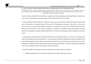 ARCHITECTURE FOR THE DEAF Deafspace Design Guidelines in Learning Institution 2016/2017
[Page | 109 ]
5.1 CONCLUSIONS AND RECOMMENDATIONS ON LITERATURE AND STANDARDS REVIEW
Deaf children in Kenya certainly need our support for food, medicine, clothes and a decent place to sleep but what they need most is
our commitment to provide them with quality knowledge that can be a miracle to promote the gospel of a more inclusive society
Jean Claude Adzalla- CEO Deaf Aid Kenya
From the literature and standards reviewed, there is urgent need to develop Deafspace Architectural Design Guidelines and
come up with a comprehensive enforcing strategy. The following conclusions can be made:
1. Lack of Deafspace Design Guidelines in Kenya has been a major cause of poor Architectural Design in deaf learning
spaces. Professionals are sometimes ignorant of the need for developing these standards or where there is critical need,
they are forced to rely on basic knowledge on deafspace or to import model designs from developed countries-which is
seldom done in the context of these study. Development of comprehensive standards to guide development of physical
facilities for deaf people in learning institutions shall help in the creation of learning spaces that are supportive of activities
therein.
2. Learning spaces should be designed for the best possible indoor environmental quality. As seen in previous studies, good
indoor environmental quality boosts productivity. The same applies to Deafspace learning Environment. Extended Sensory
reach, good Lighting and colour rendering, eased mobility and proxemics, proper space layouts and proxemics and acoustic
performance contribute to better learning, memory and comfort among other things. It is therefore important that significant
focus is put on deafspace from the early stages of project development.
3. The most significant determinants of clarity in learning space for deaf students are as follows;
 Diffused Lighting- Glare can cause either Discomfort or disability which strains the eyes
 