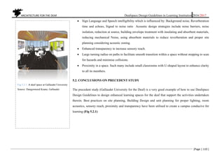 ARCHITECTURE FOR THE DEAF Deafspace Design Guidelines in Learning Institution 2016/2017
[Page | 110 ]
 Sign Language and Speech intelligibility which is influenced by: Background noise, Reverberation
time and echoes, Signal to noise ratio Acoustic design strategies include noise barriers, noise
isolation, reduction at source, building envelope treatment with insulating and absorbent materials,
reducing mechanical Noise, using absorbent materials to reduce reverberation and proper site
planning considering acoustic zoning.
 Enhanced transparency to increase sensory reach.
 Large turning radius on paths to facilitate smooth transition within a space without stopping to scan
for hazards and minimise collisions.
 Proximity in a space. Such many include small classrooms with U-shaped layout to enhance clarity
to all its members.
5.2. CONCLUSIONS ON PRECEDENT STUDY
The precedent study (Gallaudet University for the Deaf) is a very good example of how to use Deafspace
Design Guidelines to design enhanced learning spaces for the deaf that support the activities undertaken
therein. Best practices on site planning, Building Design and unit planning for proper lighting, room
acoustics, sensory reach, proximity and transparency have been utilised to create a campus conducive for
learning (Fig 5.2.1)
Fig 5.2.1. A deaf space at Gallaudet University
Source: Dangermood Keane, Gallaudet
 
