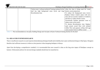 ARCHITECTURE FOR THE DEAF Deafspace Design Guidelines in Learning Institution 2016/2017
[Page | 118 ]
Tuition room 1 at Karen technical Training institute for the
deaf has high background noise levels and long
Reverberation time.
when the class is being used for visual
kinetic screen projections.
To reduce the background noise levels:
Replace broken window panes with new
ones and use acoustic sealants on windows
and doors to reduce break in noise.
Acoustically Insulate generator room to
reduce noise at the source.
To shorten Reverberation time: Replace
sand cement screed floor with isolated
rubber floor and gypsum ceiling with egg
crate acoustic forms to diffuse sound
Table 5.2. The recommendation at site plan, building Design and Unit plan in Karen Technical training Institute for the deaf.
5.4. AREAS FOR FURTHER RESEARCH
There is insufficient research on social rejection diminished psychological health and irritability due to poor architectural design in Deaf space. Designers
therefore lack sufficient resources to inform on best practices when designing deafspace in Kenya.
Apart from developing a comprehensive standard, it is recommended that more research is done on the long term impact of Deafspace concept on
learners. Enforcement policies for universal design standards should also be researched on.
 