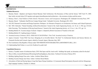 ARCHITECTURE FOR THE DEAF Deafspace Design Guidelines in Learning Institution 2016/2017
[Page | 119 ]
REFERENCES
Published Resources
1. Bauman, Hansel. (Speakers and Signers) Hansel Bauman: Deaf Architecture--The Resonance of Place and the Senses,” MIT Tech TV, 2009.
http://techtv.mit.edu/videos/3535-speakers-and-signers-hanselbauman-deaf-architecture----the-resonance-of-place-and-the-senses.
2. Ramsey, Claire L. Deaf Children in Public Schools: Placement, Context, and Consequences, Washington, DC: Gallaudet University Press, 1997.
3. Bauman, Hansel. “Gallaudet, Deaf/Diverse Campus Design Guide,” Gallaudet University, Washington DC, 2010.
4. AIA 2012 National Convention and Design Exposition. Deafspace: An Alternative Perspective on Architecture, the Senses, and Cultural Expression
5. Ref.: M.R. Schroeder, "Natural Sounding Artificial Reverberation," Journal of the Audio Engineering Society, vol. 10, no. 3, 1962, pp. 219-223;
John Chowning, "The Simulation of Moving Sound Sources," Journal of the Audio Engineering Society, vol. 19, no. 1, Jan. 1971, pp. 1-6.
6. Building Bulletin 93, 'Acoustic design of schools’ Chapter 6. Adopted by British Association of Teachers of the deaf.
7. Building Bulletin 93, 'Lighting design of schools.
8. Acoustical society of America. (2012). ANSI/ASA S12.60-2010/Part 1. New York: Acoustical society of America.
9. Agnesi, Consuelo. "Listen With Your Eyes. Designing for an Invisible Barrier: The Deaf." In Architectural Barriers and Sensory Barriers, by
Emanuela Zecchini and Consuelo Agnesi, edited by Consuelo Agnesi. Macerata, Italy, 2007.
10. The Constitution of the Republic of Kenya under THE PERSONS WITH DISABILITIES (AMENDMENT) BILL, 2013.
11. Understanding Deaf Culture- in search for Deafhood by paddy ladd
Unpublished Resources
1. Karina a. Tsymbal, master of architecture thesis, 2010. Deaf space and the visual world – buildings that speak: an elementary school for the deaf
2. Mose_Collins_AcousticPerformanceOfLearningAndTeachingSpaces_final_thesis. Technical University of Kenya 2016.
3. Building Lighting Design Class notes. Author. Architect Mutua Mweu
4. Building Acoustic Design class Notes. Author: Architect David Matole.
5. Articulation of Deaf and Hearing Spaces Using Deaf Space Design Guidelines: A Community Based Participatory Research with the Albuquerque
Sign Language Academy. Charlene A. Johnson
 