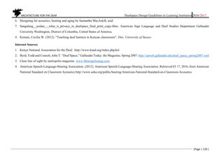ARCHITECTURE FOR THE DEAF Deafspace Design Guidelines in Learning Institution 2016/2017
[Page | 120 ]
6. Designing for acoustics, hearing and aging by Samantha MacAskill, asid
7. Sangalang__jordan_-_what_is_privacy_in_deafspace_final_print_copy-libre. American Sign Language and Deaf Studies Department Gallaudet
University Washington, District of Columbia, United States of America.
8. Kimani, Cecilia W. (2012). "Teaching deaf learners in Kenyan classrooms". Diss. University of Sussex.
Internet Sources
1. Kenya National Association for the Deaf. http://www.knad.org/index.php/ksl
2. Byrd, Todd and Consoli, John T. “Deaf Space,” Gallaudet Today: the Magazine, Spring 2007. http://aaweb.gallaudet.edu/deaf_space_spring2007.xml
3. Clear line of sight by metropolis magazine. www.Metropolismag.com.
4. American Speech-Language-Hearing Association. (2012). American Speech-Language-Hearing Association. Retrieved 03 17, 2016, from American
National Standard on Classroom Acoustics:http://www.asha.org/public/hearing/American-National-Standard-on-Classroom-Acoustics
 