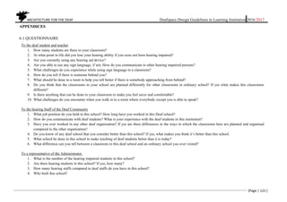 ARCHITECTURE FOR THE DEAF Deafspace Design Guidelines in Learning Institution 2016/2017
[Page | 121 ]
APPENDICES
6.1 QUESTIONNAIRE
To the deaf student and teacher
1. How many students are there in your classroom?
2. At what point in life did you lose your hearing ability if you were not born hearing impaired?
3. Are you currently using any hearing aid device?
4. Are you able to use any sign language, if not, How do you communicate to other hearing impaired persons?
5. What challenges do you experience while using sign language in a classroom?
6. How do you tell if there is someone behind you?
7. What should be done in a room to help you tell better if there is somebody approaching from behind?
8. Do you think that the classrooms in your school are planned differently for other classrooms in ordinary school? If yes what makes this classrooms
different?
9. Is there anything that can be done to your classroom to make you feel saver and comfortable?
10. What challenges do you encounter when you walk in to a room where everybody except you is able to speak?
To the hearing Staff of the Deaf Community
1. What job position do you hold in this school? How long have you worked in this Deaf school?
2. How do you communicate with deaf students? What is your experience with the deaf students in this institution?
3. Have you ever worked in any other deaf organisation? If yes are there differences in the ways in which the classrooms here are planned and organised
compared to the other organisation?
4. Do you know of any deaf school that you consider better than this school? If yes, what makes you think it’s better than this school.
5. What school be done in this school to make teaching of deaf students better than it is today?
6. What difference can you tell between a classroom in this deaf school and an ordinary school you ever visited?
To a representative of the Administrator.
1. What is the number of the hearing impaired students in this school?
2. Are there hearing students in this school? If yes, how many?
3. How many hearing staffs compared to deaf staffs do you have in this school?
4. Who built this school?
 