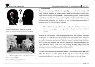 ARCHITECTURE FOR THE DEAF Deafspace Design Guidelines in Learning Institution 2016/2017
[Page | 1 ]
1.1 BACKGROUND
The deaf, hard-to-hearing and the hearing impaired persons inhabit a rich sensory world
where vision and touch are the primary means of spatial awareness and orientation. This
group of people use sign identity (Fig.1.01). When the Deaf congregate together they tend
to alter the space to fit to their unique way of being. This is the first proof of Deaf existence
and their unique architectural way. However, our built environment presents a variety of
challenges which the deaf are unable to respond to.
“The world has watched the deaf community come of age. Together lets overcome our own
reluctance to stand up for our own rights." Dr. I. King Jordan, President Gallaudet
University
A concept of “Deaf Aesthetic” known as Deafspace has already been developed. It is meant
to offer a new voice in the discourse of universal design by exploring the ultimate experience
surrounding Architecture and the senses. Under this concept, Deafspace Design Guidelines
(DSDGs) have been developed. The guidelines touch on five broad categories which are
Light and colour, Sensory reach, Space and proximity, Mobility and proximity and
Acoustics. (Architect Hansel Bauman, hbhm architects, 2005)
Deafspace Design guidelines use human body space as a starting point for design (Fig 1.03),
rather than the space of urban systems. In this way, it resonates with other bodily
circumstances and sensory experiences to tie to the whole concept of universal design.
Fig 1.01
Relationship between hearing impaired and the hearing
Source: http://www.fotosearch.com/illustration/hearing-loss.
Fig 1.02. Relationship between man and the Built Environment.
Source: Retrieved April 2017
https://grenfellactiongroup.wordpress.com
 