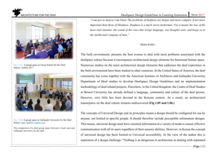 ARCHITECTURE FOR THE DEAF Deafspace Design Guidelines in Learning Institution 2016/2017
[Page | 3 ]
“I am just as deaf as I am blind. The problems of deafness are deeper and more complex, if not more
important than those of blindness. Deafness is a much worse misfortune. For it means the loss of the
most vital stimulus- the sound of the voice that brings language, sets thoughts astir, and keeps us in
the intellectual company of man.”
Helen Keller
The built environment, presents the best avenue to deal with most problems associated with the
deafspace culture because it encompasses architectural design elements for functional human space.
Numerous studies on the main architectural design elements that addresses the deaf experience in
the built environment have been studied in other countries. In the United States of America, the deaf
community has come together with the American Institute of Architects and Gallaudet University
Department of Deaf studies to develop Deafspace Design Guidelines and an implementation
methodology of deaf related projects. Elsewhere, in the United Kingdom, the Centre of Deaf Studies
at Bristol University has already defined a language, community and culture of the deaf person.
However, very little has been devoted in the Kenyan context. As a result, an architectural
masterpiece on the deaf culture remains undiscovered (Fig 1.05 and 1.06.)
The concepts of Universal Design and its principles means a design should be configured for use by
anyone, not limited to specific people. It should therefore include perceptible information designs.
This means, universal design must have essential information in a variety of mode to ensure effective
communication with all its users regardless of their sensory abilities. However, in Kenya the concept
of universal design has been limited to Universal accessibility. In the view of the author this is
separation of a design challenge. “Nothing is as dangerous in architecture as dealing with separated
Fig. 1.05 - A group space at Isinya School for the Deaf
Source: Author 2017
Fig. 1.06- A group space at Gallaudet University for the Deaf
Source: http://deaf411online.com
The comparison of a deaf group space between a local case and
Gallaudet university for the deaf
 