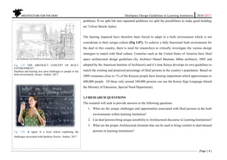 ARCHITECTURE FOR THE DEAF Deafspace Design Guidelines in Learning Institution 2016/2017
[Page | 4 ]
problems. If we split life into separated problems we split the possibilities to make good building
art.”(Alvar Henrik Aalto).
The hearing impaired have therefore been forced to adapt in a built environment which is not
considerate to their unique culture (Fig 1.07). To achieve a fully functional built environment for
the deaf in this country, there is need for researchers to critically investigate the various design
strategies to match with Deaf culture. Countries such as the United States of America have Deaf
space architectural design guidelines (by Architect Hansel Bauman, hbhm architects, 2005 and
adopted by the American Institute of Architects) and it’s time Kenya develops its own guidelines to
match the existing and projected percentage of Deaf persons in the country’s population. Based on
2009 consensus close to 1% of the Kenyan people have hearing impairment which approximates to
600,000 people. Of these only around 340,000 persons can use the Kenya Sign Language (based
the Ministry of Education, Special Need Department).
1.3 RESEARCH QUESTIONS
The research will seek to provide answers to the following questions.
1. What are the unique challenges and opportunities associated with Deaf persons in the built
environments within learning institution?
2. Can deaf persons bring unique sensibility to Architectural discourse in Learning Institutions?
3. What are the proper Architectural elements that can be used to bring comfort to deaf attuned
persons in learning institutions?
Fig: 1.07 THE ABSTRACT CONCEPT OF BUILT
ENVIRONMENT
Deafness and hearing loss pose challenges to people in the
built environment. Source: Author, 2017.
Fig: 1.08. A signer in a local school explaining the
challenges associated with deafness Source: Author, 2017.
 