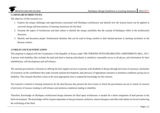 ARCHITECTURE FOR THE DEAF Deafspace Design Guidelines in Learning Institution 2016/2017
[Page | 5 ]
1.4 RESEARCH OBJECTIVES.
The objective of this research is to.
1. Explore the unique challenges and opportunities associated with Deafspace architecture and identify how the lessons learnt can be applied in
universal design and best practice in learning institutions for the Deaf.
2. Examine the aspect of Architecture and deaf culture to identify the unique sensibility that the concept of Deafspace offers to the architectural
discourse.
3. Identify and document proper Architectural elements that can be used to bring comfort to deaf attuned persons in learning institution in the
Kenyan context.
1.5 RELEVANCE/JUSTIFICATION
This proposal is aligned with the Constitution of the Republic of Kenya under THE PERSONS WITH DISABILITIES (AMENDMENT) BILL, 2013.
A person with disability (this includes the deaf and hard to hearing individuals) is entitled to reasonable access to all places, and information for their
rehabilitation, self-development and self-reliance.
The national government is focused on offering the best support services to persons with disability in Kenya through provision of resources, promotion
of awareness on the contribution they make towards national development, and advocacy of appropriate measures to minimize conditions giving rise to
disability. This research therefore comes at the most appropriate time to expand the knowledge for this mission.
The research is limited to learning institutions for the deaf because they present the best avenue in which the government can use to realize its mission
of provision of resource leading to self-reliance and minimise conditions leading to disability.
Therefore, Knowledge on Deafspace architectural design elements for Deaf space architecture is needed for a better integration of deaf persons in the
built environment. The knowledge will be of great importance to the government, architects, interior designers and other individuals involved in achieving
the well-being of the Deaf.
 