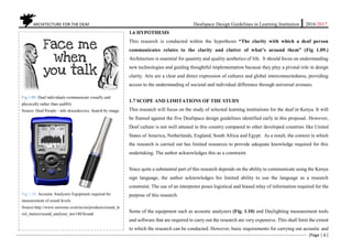 ARCHITECTURE FOR THE DEAF Deafspace Design Guidelines in Learning Institution 2016/2017
[Page | 6 ]
1.6 HYPOTHESIS
This research is conducted within the hypothesis “The clarity with which a deaf person
communicates relates to the clarity and clutter of what’s around them” (Fig 1.09.)
Architecture is essential for quantity and quality aesthetics of life. It should focus on understanding
new technologies and guiding thoughtful implementation because they play a pivotal role in design
clarity. Arts are a clear and direct expression of cultures and global interconnectedness, providing
access to the understanding of societal and individual difference through universal avenues.
1.7 SCOPE AND LIMITATIONS OF THE STUDY
This research will focus on the study of selected learning institutions for the deaf in Kenya. It will
be framed against the five Deafspace design guidelines identified early in this proposal. However,
Deaf culture is not well attuned in this country compared to other developed countries like United
States of America, Netherlands, England, South Africa and Egypt. As a result, the context in which
the research is carried out has limited resources to provide adequate knowledge required for this
undertaking. The author acknowledges this as a constraint.
Since quite a substantial part of this research depends on the ability to communicate using the Kenya
sign language, the author acknowledges his limited ability to use the language as a research
constraint. The use of an interpreter poses logistical and biased relay of information required for the
purpose of this research.
Some of the equipment such as acoustic analyzers (Fig. 1.10) and Daylighting measurement tools
and software that are required to carry out the research are very expensive. This shall limit the extent
to which the research can be conducted. However, basic requirements for carrying out acoustic and
Fig 1.09. Deaf individuals communicate visually and
physically rather than audibly
Source: Deaf People - info skicenkovice. Search by image
Fig 1.10: Acoustic Analyzers Equipment required for
measurement of sound levels.
Source:http://www.norsonic.com/no/en/products/sound_le
vel_meters/sound_analyser_nor140/Sound
 