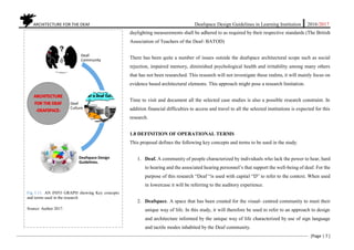 ARCHITECTURE FOR THE DEAF Deafspace Design Guidelines in Learning Institution 2016/2017
[Page | 7 ]
daylighting measurements shall be adhered to as required by their respective standards (The British
Association of Teachers of the Deaf- BATOD)
There has been quite a number of issues outside the deafspace architectural scope such as social
rejection, impaired memory, diminished psychological health and irritability among many others
that has not been researched. This research will not investigate these realms, it will mainly focus on
evidence based architectural elements. This approach might pose a research limitation.
Time to visit and document all the selected case studies is also a possible research constraint. In
addition financial difficulties to access and travel to all the selected institutions is expected for this
research.
1.8 DEFINITION OF OPERATIONAL TERMS
This proposal defines the following key concepts and terms to be used in the study.
1. Deaf. A community of people characterized by individuals who lack the power to hear, hard
to hearing and the associated hearing personnel’s that support the well-being of deaf. For the
purpose of this research “Deaf “is used with capital “D” to refer to the context. When used
in lowercase it will be referring to the auditory experience.
2. Deafspace. A space that has been created for the visual- centred community to meet their
unique way of life. In this study, it will therefore be used to refer to an approach to design
and architecture informed by the unique way of life characterized by use of sign language
and tactile modes inhabited by the Deaf community.
Fig 1.11. AN INFO GRAPH showing Key concepts
and terms used in the research
Source: Author 2017.
Deaf-
Community
Deaf
Culture
Deafspace Design
Guidelines.
 