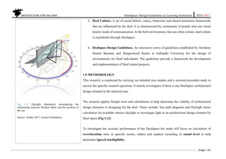 ARCHITECTURE FOR THE DEAF Deafspace Design Guidelines in Learning Institution 2016/2017
[Page | 8 ]
3. Deaf Culture. A set of social beliefs, values, behaviour and shared institution frameworks
that are influenced by the deaf. It is characterized by community of people who use visual
kinetic mode of communication. In the built environment, like any other culture, deaf culture
is manifested through Deafspace.
4. Deafspace Design Guidelines. An innovative series of guidelines established by Architect
Hansel Bauman and Dangermood Keane at Gallaudet University for the design of
environments for Deaf individuals. The guidelines provide a framework for development
and implementation of Deaf related projects.
1.9 METHODOLOGY
This research is conducted by carrying out detailed case studies and a selected precedent study to
answer the specific research questions. It mainly investigates if there is any Deafspace architectural
design element in the selected case.
The research applies Simple tools and calculations to help determine the viability of architectural
design elements in designing for the deaf. These include: Sun path diagrams and Daylight factor
calculation for available interior daylight to investigate light as an architectural design element for
Deaf space (Fig 1.12)
To investigate the acoustic performance of the Deafspace the study will focus on calculation of
reverberation time in specific rooms, indoor and outdoor recording of sound level to help
determine Speech intelligibility.
Fig 1.12 Daylight Simulation investigating the
relationship between Window Ratio and the position of
the sun
Source: Author 2017. Ecotect Simulation.
 