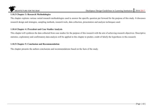ARCHITECTURE FOR THE DEAF Deafspace Design Guidelines in Learning Institution 2016/2017
[Page | 10 ]
1.10.3 Chapter 3: Research Methodologies
The chapter explores various varied research methodologies used to answer the specific question put forward for the purpose of this study. It discusses
research design and strategies, sampling methods, research tools, data collection, presentation and analysis techniques used.
1.10.4 Chapter 4: Precedent and Case Studies Analysis
This chapter will synthesis the data collected from case studies for the purpose of this research with the aim of achieving research objectives. Descriptive
statistics, exploratory and confirmatory data analysis will be applied in this chapter to predict, credit of falsify the hypothesis in this research.
1.10.5 Chapter 5: Conclusion and Recommendation
The chapter presents the authors conclusions and recommendations based on the facts of the study.
 