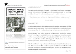 ARCHITECTURE FOR THE DEAF Deafspace Design Guidelines in Learning Institution 2016/2017
[Page | 11 ]
2.0 LITERATURE REVIEW
This chapter examines the evolution of Deafspace in Historical and Cultural context. It also engages
in a study of the architectural design guidelines, relevant deafspace standards and the existing
knowledge on the safety and comfort of the Deaf community in the built environment.
“The problem is not that the deaf do not hear. The problem is that the hearing world does not listen”
Rev. Jesse Jackson.
2.1 INTRODUCTION
The design of spaces meant for use by the deaf community in the past has mainly targeted providing
basic shelter against weather elements Vis a Vis comfort and safety. However, recent developments
are showing a paradigm shift towards deafspace concept that incorporates evidence based design.
Recently, a group of Deaf, Hard of Hearing and hearing community members from Gallaudet
University in Washington, D.C., codified the concepts that visually centred communicators use into
a working document called the Deafspace Design Guidelines (DSDG). The institution has hence
become a refuge for Deaf and Hard of Hearing people in North America and has moved
tremendously into inviting interests from the rest of the world.
Today, the central focus in design for Deafspace should be attentive to a guideline that addresses the
needs of the deaf community. With the acknowledgement of such design concepts Deafspace will
subsequently have improved surroundings that not only focus on comfort and safety but also offer a
sustainable model in the built environment.
Fig 2.1. The premise of Deaf within the forces of the
society
Source: https://books.google.co.ke>.
understanding_Deaf_Culture.html
 
