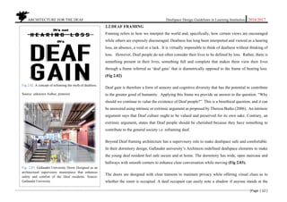 ARCHITECTURE FOR THE DEAF Deafspace Design Guidelines in Learning Institution 2016/2017
[Page | 12 ]
2.2 DEAF FRAMING
Framing refers to how we interpret the world and, specifically, how certain views are encouraged
while others are expressly discouraged. Deafness has long been interpreted and viewed as a hearing
loss, an absence, a void or a lack. It is virtually impossible to think of deafness without thinking of
loss. However, Deaf people do not often consider their lives to be defined by loss. Rather, there is
something present in their lives, something full and complete that makes them view their lives
through a frame referred as ‘deaf gain’ that is diametrically opposed to the frame of hearing loss.
(Fig 2.02)
Deaf gain is therefore a form of sensory and cognitive diversity that has the potential to contribute
to the greater good of humanity. Applying this frame we provide an answer to the question. “Why
should we continue to value the existence of Deaf people?” This is a bioethical question, and it can
be answered using intrinsic or extrinsic argument as proposed by Theresa Burke (2006). An intrinsic
argument says that Deaf culture ought to be valued and preserved for its own sake. Contrary, an
extrinsic argument, states that Deaf people should be cherished because they have something to
contribute to the general society i.e. reframing deaf.
Beyond Deaf framing architecture has a supervisory role to make deafspace safe and comfortable.
In their dormitory design, Gallaudet university’s Architects redefined deafspace elements to make
the young deaf resident feel safe secure and at home. The dormitory has wide, open staircase and
hallways with smooth corners to enhance clear conversation while moving (Fig 2.03).
The doors are designed with clear transom to maintain privacy while offering visual clues as to
whether the room is occupied. A deaf occupant can easily note a shadow if anyone stands at the
Fig 2.02. A concept of reframing the myth of deafness.
Source: unknown Author, pinterest
Fig: 2.03. Gallaudet University Dorm Designed as an
architectural supervisory masterpiece that enhances
safety and comfort of the Deaf residents. Source:
Gallaudet University
 