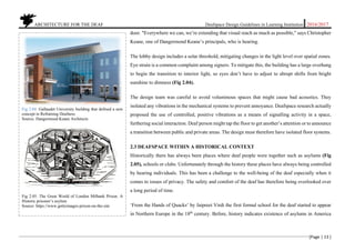 ARCHITECTURE FOR THE DEAF Deafspace Design Guidelines in Learning Institution 2016/2017
[Page | 13 ]
door. "Everywhere we can, we’re extending that visual reach as much as possible," says Christopher
Keane, one of Dangermond Keane’s principals, who is hearing.
The lobby design includes a solar threshold, mitigating changes in the light level over spatial zones.
Eye strain is a common complaint among signers. To mitigate this, the building has a large overhang
to begin the transition to interior light, so eyes don’t have to adjust to abrupt shifts from bright
sunshine to dimness (Fig 2.04).
The design team was careful to avoid voluminous spaces that might cause bad acoustics. They
isolated any vibrations in the mechanical systems to prevent annoyance. Deafspace research actually
proposed the use of controlled, positive vibrations as a means of signalling activity in a space,
furthering social interaction. Deaf person might tap the floor to get another’s attention or to announce
a transition between public and private areas. The design must therefore have isolated floor systems.
2.3 DEAFSPACE WITHIN A HISTORICAL CONTEXT
Historically there has always been places where deaf people were together such as asylums (Fig
2.05), schools or clubs. Unfortunately through the history these places have always being controlled
by hearing individuals. This has been a challenge to the well-being of the deaf especially when it
comes to issues of privacy. The safety and comfort of the deaf has therefore being overlooked over
a long period of time.
‘From the Hands of Quacks’ by Jaipreet Virdi the first formal school for the deaf started to appear
in Northern Europe in the 18th
century. Before, history indicates existence of asylums in America
Fig 2.04. Gallaudet University building that defined a new
concept in Reframing Deafness
Source: Dangermood Keane Architects
Fig 2.05. The Great World of London Milbank Prison. A
Historic prisoner’s asylum
Source: https://www.gettyimages-prison-on-the-site
----------------------------------------------------------------------
 