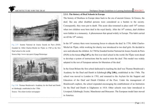ARCHITECTURE FOR THE DEAF Deafspace Design Guidelines in Learning Institution 2016/2017
[Page | 15 ]
2.3.1. The history of Deaf Schools in Europe
The history of Deafness in Europe dates back to the era of ancient Greece. In Greece, the
deaf, like any other disabled persons were considered as a burden to the society.
Consequently, they were put to death. This acute idea remained in place until 16th
century
when two children were born deaf in the royal family. After the 16th
century, deaf children
were hidden in a monastery. A phenomenon that spread widely in Europe. This habit carried
on till the 18th
century.
In the 18th
century there were increasing forces to educate the deaf. In 1759, Abbé Charles-
Michel de l'Épée, while working for charity was introduced to two deaf girls. He decided to
save and educate the children. In 1760 he founded Institut National de Jeunes Sourds de Paris
(INJS) in his house (Fig 2.07.), the first ever deaf school in the world. De l'Épée went ahead
to develop a system of instructions that he used to train the deaf. This model was widely
adopted in the rest of European nations for liberation of the deaf.
In the Great Britain the first school dedicated to teaching the deaf was Thomas Braidwood s
Academy for the Deaf and Dumb in Edinburgh (Fig 2.08.), established in the 1760s. The
school was moved to London in 1783, and renamed to the Asylum for the Support and
Education of the Deaf and Dumb Children of the Poor. Under the management of
Braidwood's nephew, the school expanded encouraging the establishment of an Institution
for the Deaf and Dumb in Edgbaston in 1814. Other schools were later introduced in
Liverpool, Edinburgh, Exeter, Manchester and Doncaster. The European model later moved
to America.
Fig 2.07. Institut National de Jeunes Sourds de Paris (INJS)
founded by Abbé Charles-Michel de l'Épée in 1760 as the first
Deaf school in the world.
Source:http://www.injs-paris.fr/page/lhistorique
Fig 2.08. Thomas Braidwood s Academy for the Deaf and Dumb
in Edinburgh, established in the 1760s.
Source: The-silent-worker-newspaper/
 