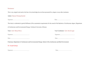 Declaration
This is my original work and to the best of my knowledge has not been presented for a degree in any other institution
Author: Duncan Wamugi Kariuki
Signature.................................................. Date..........................................
This thesis is submitted in partial fulfilment of the examination requirements for the award of the Bachelor of Architecture degree, Department
of Architecture and Environmental Design, Technical University of Kenya
Tutor: Arch. Mutua Mweu Year Coordinator: Arch. David Lagat
Signature................................................... Signature..............................................
Date........................................................... Date.....................................................
Chairman, Department of Architecture and Environmental Design, School of the Architecture and Built Environment
Dr. Joseph Kedogo
Signature................................................... Date..........................................
 