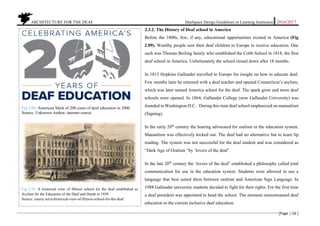 ARCHITECTURE FOR THE DEAF Deafspace Design Guidelines in Learning Institution 2016/2017
[Page | 16 ]
2.3.2. The History of Deaf school in America
Before the 1800s, few, if any, educational opportunities existed in America (Fig
2.09). Wealthy people sent their deaf children to Europe to receive education. One
such was Thomas Boiling family who established the Cobb School in 1818, the first
deaf school in America. Unfortunately the school closed down after 18 months.
In 1815 Hopkins Gallaudet travelled to Europe for insight on how to educate deaf.
Few months later he returned with a deaf teacher and opened Connecticut’s asylum,
which was later named America school for the deaf. The spark grew and more deaf
schools were opened. In 1864, Gallaudet College (now Gallaudet University) was
founded in Washington D.C. During this time deaf school emphasized on manualism
(Signing).
In the early 20th
century the hearing advocated for oralism in the education system.
Manualism was effectively kicked out. The deaf had no alternative but to learn lip
reading. The system was not successful for the deaf student and was considered as
“Dark Age of Oralism “by ‘lovers of the deaf’.
In the late 20th
century the ‘lovers of the deaf’ established a philosophy called total
communication for use in the education system. Students were allowed to use a
language that best suited them between oralism and American Sign Language. In
1988 Gallaudet university students decided to fight for their rights. For the first time
a deaf president was appointed to head the school. The moment mainstreamed deaf
education to the current inclusive deaf education.
Fig 2.09. American Mark of 200 years of deaf education in 2000
Source. Unknown Author, internet source
Fig 2.10. A historical view of Illinois school for the deaf established as
Asylum for the Education of the Deaf and Dumb in 1939.
Source: source.net/a-historical-view-of-Illinois-school-for-the-deaf
 