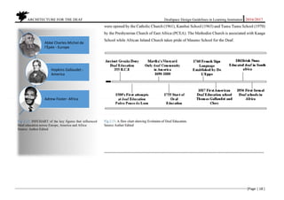           ARCHITECTURE FOR THE DEAF Deafspace Design Guidelines in Learning Institution 2016/2017 
[Page | 18 ] 
 
were opened by the Catholic Church (1961), Kambui School (1963) and Tumu Tumu School (1970)
by the Presbyterian Church of East Africa (PCEA). The Methodist Church is associated with Kaaga
School while African Inland Church takes pride of Maseno School for the Deaf.
Fig 2.13. A flow chart showing Evolution of Deaf Education.
Source Author Edited
----------------------------------------------------------------------------------------------------------------------------------------------
 
Fig 2.13. INFCHART of the key figures that influenced
Deaf education across Europe, America and Africa
Source: Author Edited
Abbé Charles‐Michel de 
l'Épée ‐ Europe
Hopkins Gallaudet ‐
America
Adrew Foster‐ Africa
 