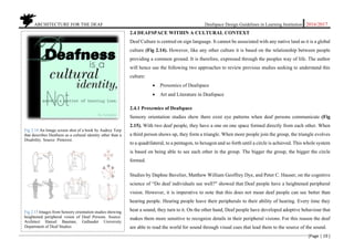 ARCHITECTURE FOR THE DEAF Deafspace Design Guidelines in Learning Institution 2016/2017
[Page | 19 ]
2.4 DEAFSPACE WITHIN A CULTURAL CONTEXT
Deaf Culture is centred on sign language. It cannot be associated with any native land as it is a global
culture (Fig 2.14). However, like any other culture it is based on the relationship between people
providing a common ground. It is therefore, expressed through the peoples way of life. The author
will hence use the following two approaches to review previous studies seeking to understand this
culture:
 Proxemics of Deafspace
 Art and Literature in Deafspace
2.4.1 Proxemics of Deafspace
Sensory orientation studies show there exist eye patterns when deaf persons communicate (Fig
2.15). With two deaf people, they have a one on one space formed directly from each other. When
a third person shows up, they form a triangle. When more people join the group, the triangle evolves
to a quadrilateral, to a pentagon, to hexagon and so forth until a circle is achieved. This whole system
is based on being able to see each other in the group. The bigger the group, the bigger the circle
formed.
Studies by Daphne Bavelier, Matthew William Geoffrey Dye, and Peter C. Hauser, on the cognitive
science of “Do deaf individuals see well?" showed that Deaf people have a heightened peripheral
vision. However, it is imperative to note that this does not mean deaf people can see better than
hearing people. Hearing people leave their peripherals to their ability of hearing. Every time they
hear a sound, they turn to it. On the other hand, Deaf people have developed adoptive behaviour that
makes them more sensitive to recognize details in their peripheral visions. For this reason the deaf
are able to read the world for sound through visual cues that lead them to the source of the sound.
Fig 2.14 An Image screen shot of a book by Audrey Terp
that describes Deafness as a cultural identity other than a
Disability. Source: Pinterest.
Fig 2.15 Images from Sensory orientation studies showing
heightened peripheral vision of Deaf Persons. Source:
Architect Hansel Bauman, Gallaudet University
Department of Deaf Studies
 
