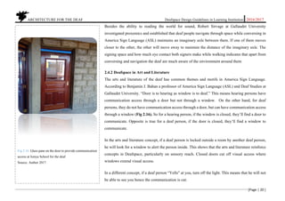 ARCHITECTURE FOR THE DEAF Deafspace Design Guidelines in Learning Institution 2016/2017
[Page | 20 ]
Besides the ability to reading the world for sound, Robert Sirvage at Gallaudet University
investigated proxemics and established that deaf people navigate through space while conversing in
America Sign Language (ASL) maintains an imaginary axle between them. If one of them moves
closer to the other, the other will move away to maintain the distance of the imaginary axle. The
signing space and how much eye contact both signers make while walking indicates that apart from
conversing and navigation the deaf are much aware of the environment around them
2.4.2 Deafspace in Art and Literature
The arts and literature of the deaf has common themes and motifs in America Sign Language.
According to Benjamin J. Bahan a professor of America Sign Language (ASL) and Deaf Studies at
Gallaudet University. “Door is to hearing as window is to deaf.” This means hearing persons have
communication access through a door but not through a window. On the other hand, for deaf
persons, they do not have communication access through a door, but can have communication access
through a window (Fig 2.16). So for a hearing person, if the window is closed, they’ll find a door to
communicate. Opposite is true for a deaf person, if the door is closed, they’ll find a window to
communicate.
In the arts and literature concept, if a deaf person is locked outside a room by another deaf person,
he will look for a window to alert the person inside. This shows that the arts and literature reinforce
concepts in Deafspace, particularly on sensory reach. Closed doors cut off visual access where
windows extend visual access.
In a different concept, if a deaf person “Yells” at you, turn off the light. This means that he will not
be able to see you hence the communication is cut.
Fig 2.16. Glass pane on the door to provide communication
access at Isinya School for the deaf.
Source. Author 2017
 