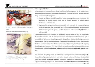           ARCHITECTURE FOR THE DEAF Deafspace Design Guidelines in Learning Institution 2016/2017 
[Page | 22 ] 
 
2.5.1 Light and colour
In Kenya there are no comprehensive design regulations for learning space for the deaf provided.
Administrators are required to rely on the Department of Education and Skills, Building units for
design consideration which stipulates:
1. Natural day lighting should be exploited when designing classrooms, to minimise the
dependence on artificial lighting. Glare must be avoided. Windows for teaching spaces
should have a horizontal vista.
2. A good quality daylight distribution is required in each room with the average daylighting
factor for each room to be in the range of 4.5 to 5.5% with the emphasis on an even light
distribution throughout the space. A schedule of all rooms and associated daylight factor is
to be provided.
The phenomenology of Deaf existence, joy and sense of dwelling inside the place are enhanced by
the powerful connection with the outside environment that can be realized when natural light is
present (Fig 2.19). However, daylighting should be designed such that it evokes feelings of comfort
and satisfaction with the visual environment. Consequently daylighting as a science in architecture
should not become more important than the architectural quality resulting from the visually inspiring
daylighting design (Steemers,1994). Since vision is the most developed of deaf senses, it is important
to ensure visual comfort by controlling glare and ensuring appropriate patterns of contrast (Yin,
2011).
The pendulum of lighting design in architecture is swung towards sustainability (Fig 2.20).
Sustainable daylighting in the tropics is achieved by strategic design that eliminates direct sunlight
that is likely to cause overheating and glare in buildings. Good practice of daylighting techniques
help reduce building energy use and provide a stable and comfortable indoor environment for the
Fig. 2.19. A classroom in Machakos School for the Deaf
(2015)
Source. http://www.dfocuscommunication.co.ke
Fig. 2.20. Illustration of Daylighting strategies
Source. http://www.birddogdistributing.com
 