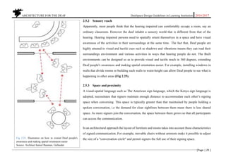 ARCHITECTURE FOR THE DEAF Deafspace Design Guidelines in Learning Institution 2016/2017
[Page | 25 ]
2.5.2 Sensory reach
Apparently, most people think that the hearing impaired can comfortably occupy a room, say an
ordinary classroom. However the deaf inhabit a sensory world that is different from that of the
hearing. Hearing impaired persons need to spatially orient themselves in a space and have visual
awareness of the activities in their surroundings at the same time. The fact that, Deaf people are
highly attuned to visual and tactile cues such as shadows and vibrations means they can read their
surroundings environment and various activities in ways that hearing people do not. The Built
environments can be designed so as to provide visual and tactile reach in 360 degrees, extending
Deaf people's awareness and making spatial orientation easier. For example, installing windows in
walls that divide rooms or building such walls to waist-height can allow Deaf people to see what is
happening in other areas (Fig 2.25).
2.5.3 Space and proximity
A visual-spatial language such as The American sign language, which the Kenya sign language is
adopted, necessitates that signers maintain enough distance to accommodate each other’s signing
space when conversing. This space is typically greater than that maintained by people holding a
spoken conversation, i.e the demand for clear sightlines between them mean there is less shared
space. As more signers join the conversation, the space between them grows so that all participants
can access the communication.
In an architectural approach the layout of furniture and rooms takes into account these characteristics
of signed communication. For example, movable chairs without armrests make it possible to adjust
the size of a "conversation circle" and permit signers the full use of their signing space.Fig 2.25. Illustration on how to extend Deaf people's
awareness and making spatial orientation easier.
Source: Architect hansel Bauman, Gallaudet
 