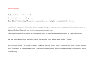 Acknowledgements
My Parents; for all the sacrifices you made.
Grandmother; for all that you’ve always been.
Richie & Peris, Timothy & Mary, My dearest for everything that you did in making this document a reality, God bless you
Arch. Mutua Mweu, my tutor, for his tireless efforts in guiding me through my academic endeavours; Arch. David Matole, for all the advice and
dedication, Dr. Peter Makachia for your advice in matters architecture and beyond;
All lecturers, Department of Architecture and Environmental Design: for all your guidance during my years in the School of Architecture.
The TUK Library & University of Nairobi ADD Library. Special regards to Jane A. Oluochi and Architect E. Abonyo.
The Management and staff at the Isinya School for the Deaf, Kajiado, especially Geogrey Abuga & Jean Claude for all efforts in ensuring unlimited
access to the school. The Management and staff at Karen Technical Training Institute, Nairobi for their permission to carry out detailed analysis
of their buildings.
 