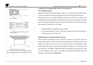 ARCHITECTURE FOR THE DEAF Deafspace Design Guidelines in Learning Institution 2016/2017
[Page | 30 ]
2.6 DESIGN STANDARDS RELATING TO DEAFSPACE
2.6.1 Lighting Standards.
Lighting is important for hearing impaired students, e.g, a teacher's face and hands need to
be well lit so students with hearing impairments can get more from facial expressions.
During the day there are a number of different visual tasks in a classroom. In order to get a
good lighting concept, knowledge of the different tasks in classrooms is important. Each task
needs its own light conditions but at the same time energy efficiency should not be neglected.
The standards reviewed here in will include:
1. Building Bulletin 93. Lighting design for schools
2. The European norm EN 12464-1 which gives requirements for the illuminances in
learning institution (see table 2.6.1)
Building Bulletin 93. Lighting design for schools
The best school environments gives an impression of liveness, with attractive space and
general of pleasantness. The environment should be appropriate for particular task to enable
students and staffs to carry out the various activities easily and comfortably without
compromising the aspects of architectural integration, efficiency, cost, maintenance and
visual amenities. The CIBSE- Chartered Institution of Building Services Engineers- codes
for interior lighting 1994, section 2.6.4.4, public and educational buildings provide the
standards as tabulated below (Table 2.6.0)
Fig 3.32. Illustration of different daylighting techniques.
Source: Building Bulletin 93. Lighting design for schools
 