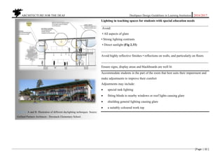 ARCHITECTURE FOR THE DEAF Deafspace Design Guidelines in Learning Institution 2016/2017
[Page | 32 ]
Lighting in teaching spaces for students with special education needs
___________________________________________________________________
Avoid:
• All aspects of glare
• Strong lighting contrasts
• Direct sunlight (Fig 2.33)
___________________________________________________________________
Avoid highly reflective finishes • reflections on walls, and particularly on floors
___________________________________________________________________
Ensure signs, display areas and blackboards are well lit
Accommodate students in the part of the room that best suits their impairment and
make adjustments to improve their comfort
Adjustments may include:
 special task lighting
 fitting blinds to nearby windows or roof lights causing glare
 shielding general lighting causing glare
 a suitably coloured work top
Fig 2.34. A and B. Illustration of different daylighting techniques. Source:
Gelfand Partners Architects - Duveneck Elementary School.
 