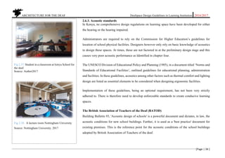 ARCHITECTURE FOR THE DEAF Deafspace Design Guidelines in Learning Institution 2016/2017
[Page | 34 ]
2.6.3. Acoustic standards
In Kenya, no comprehensive design regulations on learning space have been developed for either
the hearing or the hearing impaired.
Administrators are required to rely on the Commission for Higher Education’s guidelines for
location of school physical facilities. Designers however only rely on basic knowledge of acoustics
to design these spaces. At times, these are not factored in at the preliminary design stage and this
causes very poor acoustic performance as Identified in chapter four.
The UNESCO Division of Educational Policy and Planning (1985), in a document titled ‘Norms and
Standards of Educational Facilities’, outlined guidelines for educational planning, administration
and facilities. In these guidelines, acoustics among other factors such as thermal comfort and lighting
design are listed as essential elements to be considered when designing ergonomic facilities.
Implementation of these guidelines, being an optional requirement, has not been very strictly
adhered to. There is therefore need to develop enforceable standards to create conducive learning
spaces.
The British Association of Teachers of the Deaf (BATOD)
Building Bulletin 93, 'Acoustic design of schools' is a powerful document and dictates, in law, the
acoustic conditions for new school buildings. Further, it is used as a 'best practice' document for
existing premises. This is the reference point for the acoustic conditions of the school buildings
adopted by British Association of Teachers of the deaf.
Fig 2.37. Student in a classroom at Isinya School for
the deaf.
Source: Author2017
Fig 2.38. A lecture room Nottingham University
Source: Nottingham University. 2017
 