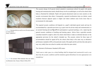 ARCHITECTURE FOR THE DEAF Deafspace Design Guidelines in Learning Institution 2016/2017
[Page | 35 ]
The acoustic design of all special schools attached to mainstream schools for pupils with special
hearing and communication needs, should always involve an audiologist, as well as the school client
body as illustrated by Gallaudet. Pupils with special educational needs are more sensitive to the
acoustic environment than others. Consequently, required reverberation times are shorter, sound
insulation between adjacent spaces is higher and indoor ambient noise levels lower than in
environments for other pupils.
The required acoustic conditions will depend on a pupil’s individual special needs and may be
accommodated by a specialist provision (e.g a quiet room for private study and communication, or
an assisted listening device( Fig 2.37) for participation in general teaching), or by improving the
general acoustic conditions of teaching and learning spaces. Advice from a specialist acoustic
consultant should be sought to allow the school client body to make an informed decision on the
appropriate provision for the school’s intended use. The acoustic criteria for these types of
accommodation should be signed off by the school client body in the same way as alternative
performance standards (APS) as the particular needs of the pupils and the activities they take part in
may vary widely from one school to another and within the same school.
The Alternative Performance Standard (APS) states:
‘Each room or other space in a school building shall be designed and constructed in such a way
that it has the acoustic conditions and the insulation against disturbance by noise appropriate to its
intended use.’
Fig 2.39. Hearing aid device used by one of the deaf students
in a local school.
Source: Author2017
Fig 2.40.An acoustic Wall treatment that can reduce
reverberation time. Source: Moses Collins 2016
 