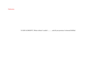 Dedication
To GOD ALMIGHTY, Whom without I couldn’t.............and all your promises I witnessed fulfilled
 