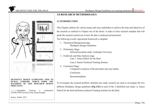 ARCHITECTURE FOR THE DEAF Deafspace Design Guidelines in Learning Institution 2016/2017
[Page | 39]
3.0 RESEARCH METHODOLOGY
3.1 INTRODUCTION
This Chapter outlines the various means and ways undertaken to achieve the aims and objectives of
the research as outlined in Chapter one of the thesis. It seeks to form research template that will
guide the research carried out on how the data is analysed and presented.
The following overall- operational framework is adopted:
1. Theoretical Background stage
Deafspace Design Guidelines
2. Preliminary Stage
Selected precedent study- Gallaudet University
3. Fieldwork and Data Analysis stage
Case 1: Isinya School for the Deaf
Case 2: Karen Technical Training Institute
4. Conclusion Stage
Comparative analysis of the precedent and case studies
Conclusion
Recommendation
To investigate the research problem, detailed case study research are used to investigate the five
different Deafspace design guidelines (Fig 3.01) in each of the 2 identified case study i.e. Isinya
School for the deaf and Karen technical Training Institute for the Deaf.
DEAFSPACE DESIGN GUIDELINES TIED TO
HUMAN COMFORT WHICH FORM THE
BACKBONE OF THIS RESEARCH DESIGN
OBJECTIVES
Fig3.01.Infographic showing a combination
GUIDELINES involved in the research design.
Source: Author, 2017.
 