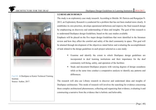 ARCHITECTURE FOR THE DEAF Deafspace Design Guidelines in Learning Institution 2016/2017
[Page | 40]
3.2 RESEARCH DESIGN
The study is an exploratory case study research. According to Shields .M. Patricia and Rangarjan N.
2013, an Exploratory Research is conducted for a problem that has not been studied more clearly. It
establishes its own priorities, develops operational definitions and improve the final research design
by emphasizing on discovery and understanding of ideas and insights. The goal of this research is
to understand Deafspace design Guidelines, based on the case studies available.
Emphasis will be placed on the five major design Guidelines that were identified in the literature
review and how they affect the comfort and safety of the deaf community in space. This goal will
be attained through development of the objectives stated below and evaluating the accomplishment
of task related to the design guidelines in each project selected as a case study:
 Examine and identify the extent to which Deafspace design guidelines are
incorporated in deaf learning institutions and their importance for the deaf
community well-being, safety, and operation of the facilities
 Study and document Deafspace projects with varying degrees of design soundness
while at the same time conduct a comparative analysis to identify any patterns and
differences.
The research will also use Library research to discover and understand ideas and insights of
Deafspace architecture. This mode of research will involves the searching for evidence concerning
these complex architectural phenomenon, collecting and organizing that evidence, evaluating it and
constructing a narrative from the evidence that is holistic and believable.
Fig3.02. A Deafspace at Karen Technical Training
Institute
Source: Author, 2017.
 