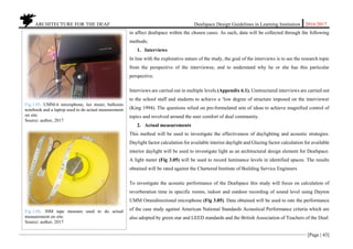 ARCHITECTURE FOR THE DEAF Deafspace Design Guidelines in Learning Institution 2016/2017
[Page | 43]
to affect deafspace within the chosen cases. As such, data will be collected through the following
methods;
1. Interviews
In line with the explorative nature of the study, the goal of the interviews is to see the research topic
from the perspective of the interviewee, and to understand why he or she has this particular
perspective.
Interviews are carried out in multiple levels (Appendix 6.1). Unstructured interviews are carried out
to the school staff and students to achieve a ‘low degree of structure imposed on the interviewer
(King 1994). The questions relied on pre-formulated sets of ideas to achieve magnified control of
topics and revolved around the user comfort of deaf community.
2. Actual measurements
This method will be used to investigate the effectiveness of daylighting and acoustic strategies.
Daylight factor calculation for available interior daylight and Glazing factor calculation for available
interior daylight will be used to investigate light as an architectural design element for Deafspace.
A light meter (Fig 3.05) will be used to record luminance levels in identified spaces. The results
obtained will be rated against the Chartered Institute of Building Service Engineers
To investigate the acoustic performance of the Deafspace this study will focus on calculation of
reverberation time in specific rooms, indoor and outdoor recording of sound level using Dayton
UMM Omnidirectional microphone (Fig 3.05). Data obtained will be used to rate the performance
of the case study against American National Standards Acoustical Performance criteria which are
also adopted by green star and LEED standards and the British Association of Teachers of the Deaf.
Fig.3.05. UMM-6 microphone, lux meter, balloons
notebook and a laptop used to do actual measurement
on site.
Source: author, 2017
Fig.3.06. 30M tape measure used to do actual
measurement on site.
Source: author, 2017
 