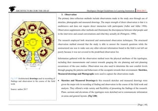 ARCHITECTURE FOR THE DEAF Deafspace Design Guidelines in Learning Institution 2016/2017
[Page | 44]
3. Observation
The primary data collection methods include observations made in the study area through use of
sketches, photographs and measured drawings. The major strength of direct observation is that it is
unobtrusive and does not require direct interaction with participants (Adler and Adler 1994).
Observation supplements other methods and illuminates the discrepancies between what people said
in the interviews and casual conversations and what they actually do (Pettigrew, 1990).
The research employed both structured and unstructured observation techniques. The structured
observation method ensured that the study is able to answer the research questions while the
unstructured one was to make sure any other relevant information found in the field is not left out
purely because it was not covered in the predefined observation list.
Information gathered with the observation method were the physical attributes of the typologies,
including their measurements and context towards gauging the site planning and unit planning
occurrences of the case studies. Observation was also used to determine the user comfort levels
through gauging the patterns and behaviours of the occupants towards their environment. Sketches,
Measured drawings and Photographs were used to capture the observations made.
 Sketches and Measured Drawings-In this research sketches and measured drawings were
given the major role in recording of finding and observation in the course of the field work and
analysis. They offered a wide variety and flexibility of presenting the findings of the research.
Plans, sections and elevations of the typologies were sketched out to communicate information
on areas and general layouts. (Fig 3.08)
Fig 3.07 Architectural drawings used in recording of
findings and observation in the course of the field
work
Source: author 2017
 