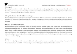 ARCHITECTURE FOR THE DEAF Deafspace Design Guidelines in Learning Institution 2016/2017
[Page | 46]
3. Photographs
Photography has been the most widely used mode of communication in this study towards capturing and documenting parameters of the study such as
the building form, space organisation and veranda/pavement elements. Each element studied had its variables corresponding to the standard parameters
recorded. It aided in presenting the physical conditions of the cases.
4. Image Visualization and modified 3-Dimensional images
This method of presentation is used to present the computer generated models of the two cases to analyse form and layout of the learning unit planning.
The author uses these models with additional software i.e. Autodesk Ecotect Analysis and Velux towards simulating building performance towards
daylighting.
5. Sketches and Architectural Drawings
Measured replicated sketches including plans, sections and elevations are used to present the findings of the study to ensure easy interpretation of the
findings found in area of the study. The plans show the orientation of the buildings, the location of the projects, the layout available in the various spaces
and the position of windows towards views and positioning for clear sight lines. Plans also provided opportunities for analysing major noise causing
departments. The section shows the importance of the different vertical spaces and how they aid in deafspace design. They also play an important role
in the understanding of the room heights and solar shading of both the indoor and outdoor spaces. The elevations provided analysis towards form making
and window ratio for daylighting.
6. Notes
Note taking is used to help record information captured from other undocumented sources such as an oral discussion at a meeting and lecture in which
the notes may be the only record of the event. Note taking is a form of self-discipline used by the author to refresh the mind.
 