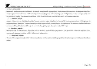 ARCHITECTURE FOR THE DEAF Deafspace Design Guidelines in Learning Institution 2016/2017
[Page | 47]
3.7 DATA ANALYSIS
Quantitative and qualitative data collected will be analysed, interpreted and presented using various research tools discussed. As posited by Yin (2003),
case descriptions, rival explanations and theoretical propositions are the general analytical strategies for which priorities for what to analyse and the basis
for analysis will employ. The data analysis technique will be carried out through contextual, descriptive and comparative analysis.
1. Contextual analysis
Analysis of the context in which the selected deaf learning institution is part of the historical setting. The location, site conditions and the general site
neighbourhood will be analysed. The aim of this analysis will be to gain insights as to the impact of site conditions on the expression of the built deafspace
environment. This will be illustrated through the use of site plans, photographs, descriptions and satellite maps.
2. Descriptive analysis
Descriptive study of each Deafspace project will focus on deafspace architectural design guidelines. The Parameters will include: light and colour,
sensory reach, space and proximity, mobility and proximity and acoustics.
3. Comparative analysis.
The aim of the comparative study will be to demonstrate the way in which architectural design guidelines have been expressed in different selected case
studies.
 