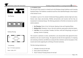 ARCHITECTURE FOR THE DEAF Deafspace Design Guidelines in Learning Institution 2016/2017
[Page | 49 ]
4.1 INTRODUCTION
The main goal of this research is to identify and verify Deafspace design Guidelines used in learning
Institution design. The Guidelines considered crucial have been identified through a critical analysis
of the literature review.
An emphasis is given to five selected Architectural Design guidelines elements (light and colour,
Sensory reach, Space and proximity, Mobility and proximity and Acoustic) and how they are
incorporated in institutional design. The following parameters of the built environment are used for
analysis purposes;
1. Site Planning; Choice of site, Unit layouts, Spacing of units and Vegetation/Plants.
2. Building Plan; Orientation, Access, inter-unit connection, group spaces and private spaces.
3. Unit Plan; Unit size and shape, Verandas, Unit floor, walls and Ceiling design, unit type of
openings, location of opening.
This research is exploratory in nature, and therefore a case and precedent study approach has been
identified as the main research strategy. The approach provides the best opportunity of comparing
and contrasting similarities and differences among the three institution used for the purpose of this
research and towards supporting the well-being of the deaf community.
The three learning institution are;
1. Gallaudet University for the deaf;
2. Isinya school for the Deaf and
3. Karen Technical Training Institute for the deaf.
Fig. 4.1.01 Analysis parameters
Source. Author, 2017
Site Planning
Building Planning
Unit planning
 