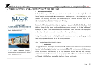 ARCHITECTURE FOR THE DEAF Deafspace Design Guidelines in Learning Institution 2016/2017
[Page | 50 ]
4.2 PRECEDENT STUDY- GALLAUDET UNIVERSITY FOR THE DEAF
4.2.1 Background Information
Gallaudet University is a federal-chartered private university dedicated in educating the Deaf and
hard of hearing community (Fig 4.2.1.) It’s located in Washington, D.C., on a 99 acres (0.40 km2)
campus. The university was named after Thomas Hopkins Gallaudet, a notable figure in the
advancement of deaf education, who was hard of hearing.
Founded in 1864, Gallaudet University was originally a grammar school for both deaf and blind
children. It was the first school of advanced education centre exclusive for the deaf and hard of
hearing in the world. Today, it remains the only institution of higher education with all programs
and services tailored to accommodate deaf and hard of hearing students.
Today, Gallaudet University is officially bilingual University, with American Sign Language (ASL)
and English used for instruction and by the college community.
4.2.2 Gallaudet University Design (Fig 4.2.2.)
1. Site planning
To support Gallaudet University's mission, "ensure the intellectual and professional advancement of
deaf and hard of hearing individuals," long-term stewardship of the campus ensures that the campus
setting is responsive and expressive of the rich relationship between deaf and hard of hearing
experiences and the built environment, an emerging approach to architecture and planning developed
at Gallaudet which has been identified as Deafspace Concept in this paper.
Fig 4.2.1. Logo of Gallaudet University
Source: Gallaudet University's
Fig 4.2.2. Images of Gallaudet University, a
federally-chartered private university for the deaf
Source: Gallaudet University's
 