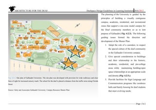 ARCHITECTURE FOR THE DEAF Deafspace Design Guidelines in Learning Institution 2016/2017
[Page | 51 ]
The planning of the University is guided by the
principles of building a visually contiguous
campus; academic, residential, and recreational
zones that support a one-zone model campus for
the Deaf community members so as to lent
purpose of Gallaudet.( Fig: 4.2.3). The following
guiding issues formed the direction and
development of the Master Plan:
1. Adopt the role of a caretaker, to respect
the special culture of the deaf community
in the Gallaudet University campus;
2. Give special consideration to buildings
and their relationship to the historic,
academic, residential, and pre-college
areas while maintaining building/open
space relationships at an appropriate scale
and density (Fig: 4.2.5.);
3. Provide facilities for Sign Language and
Communication programs like residence
halls and family housing for deaf students
that meet evolving needs;
Fig: 4.2.3. Site plan of Gallaudet University- The site plan was developed with provision for wide walkways and clear
lines of sight for increased sensory reach. The school for the deaf is placed a distance from the traffic noise along Florida
Street
Source: Setty and Associates Gallaudet University. Campus Resource Master Plan:
 