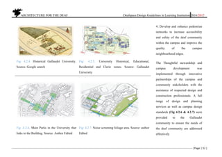 ARCHITECTURE FOR THE DEAF Deafspace Design Guidelines in Learning Institution 2016/2017
[Page | 52 ]
Fig: 4.2.4. Historical Gallaudet University.
Source. Google search
Fig: 4.2.5. University Historical, Educational,
Residential and Cleric zones. Source: Gallaudet
University
Fig .4.2.6. Main Parks in the University that
links to the Building. Source. Author Edited
Fig: 4.2.7. Noise screening foliage area. Source: author
Edited
4. Develop and enhance pedestrian
networks to increase accessibility
and safety of the deaf community
within the campus and improve the
quality of the campus
neighbourhood edges.
The Thoughtful stewardship and
campus development was
implemented through innovative
partnerships of the campus and
community stakeholders with the
assistance of respected design and
construction professionals. A full
range of design and planning
services as well as campus design
standards (Fig 4.2.6 & 4.2.7) were
provided to the Gallaudet
community to ensure the needs of
the deaf community are addressed
effectively
 