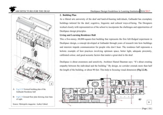ARCHITECTURE FOR THE DEAF Deafspace Design Guidelines in Learning Institution 2016/2017
[Page | 53 ]
2. Building Plan
As a liberal arts university of the deaf and hard-of-hearing individuals, Gallaudet has exemplary
buildings tailored for the deaf, cognitive, linguistic and cultural ways-of-being. The Designers
worked closely with representatives of the school to incorporate the challenges and opportunities of
Deafspace design principles.
Living and Learning Residence Hall
This a five-storey, 60,000-square-foot building that represents the first full-fledged experiment in
Deafspace design, a concept developed at Gallaudet through years of research into how buildings
and interiors impede communication for people who don’t hear. The residence hall represents a
holistic example of best practices involving optimum space, better light, adequate proximity,
calibrated colour, and good acoustic factors that matter a great deal to the deaf.
Deafspace is about awareness and sensitivity. Architect Hansel Bauman says. “It’s about creating
empathy between the individual and the building.” By design, no corridor extends more than half
the length of the building, or about 90 feet. This help in focusing visual dimension (Fig 2.2.8).
A- Fig.4.2.8.Vertical building plan of the
Gallaudet Residence hall
B- Fig4.2.9.Ground floor plan showing clear lines
of sight.
Source. Metropolis magazine. Author Edited
B
A
 