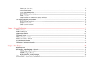 2.5.1. Light and colour........................................................................................................................................................... 22
2.5 2. Sensory reach ............................................................................................................................................................... 25
2.5.3. Space and proximity .................................................................................................................................................... 25
2.5 4. Mobility and proximity................................................................................................................................................ 26
2.5.5. Acoustics...................................................................................................................................................................... 27
2.5.6. Summary of Architectural Design Strategies............................................................................................................... 29
2.6. Standards Relating to Deafspace…………………..................................................................................................................... 30
2.6.1. Lighting Standards…………………........................................................................................................................... 30
2.6.2. Proxemics rule……………...………........................................................................................................................... 33
2.6.3. Acoustic standards…………………............................................................................................................................ 34
Chapter 3: Research Methodology............................................................................................................................................................................. 39
3.1 Introduction.................................................................................................................................................................................. 39
3.2 Research Design........................................................................................................................................................................... 40
3.3 Research Strategy.........................................................................................................................................................................41
3.4 Sample Design. ........................................................................................................................................................................... 41
3.5 Data Collection Method. ............................................................................................................................................................. 42
3.6 Data presentation Method. ........................................................................................................................................................... 46
3.7 Data Analysis Method. ................................................................................................................................................................ 47
3.8 Summary on research methods..................................................................................................................................................... 48
Chapter 4. Data Analysis .......................................................................................................................................................................................... 49
4.1 Introduction.................................................................................................................................................................................. 49
4.2 Precedent Study-Gallaudet University......................................................................................................................................... 50
4.2.1 Background information............................................................................................................................................... 50
4.2.2 Planning and Design...................................................................................................................................................... 50
4.2.3 Deafspace Design Guidelines....................................................................................................................................... 55
4.3 Case Study 1- Isinya School for the Deaf..................................................................................................................................... 63
 