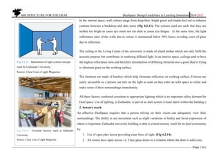 ARCHITECTURE FOR THE DEAF Deafspace Design Guidelines in Learning Institution 2016/2017
[Page | 56 ]
In the interior space, wall colours range from deep blue, bright green and maple-leaf red to enhance
contrast between a backdrop and skin tones (Fig 4.2.13). The colours used are such that they are
neither too bright to cause eye strain nor too dark to cause eye fatigue. At the same time, the light
reflectance ratio of the walls due to colour is maintained below 50% hence avoiding cases of glare
due to reflection.
The ceiling in the Living Center of the university is made of slated timber which not only fulfil the
acoustic purpose but contributes in rendering diffused light. In an interior space, ceilings tend to have
the highest reflectance ratio and therefore introduction of diffusing elements was a good idea in trying
to eliminate glare on the working surface.
The furniture are made of bamboo which help eliminate reflection on working surface. Fixtures are
easily accessible so a person can turn on the light as soon as they enter an unlit space to orient and
make sense of their surroundings immediately.
All these factors combined constitute to appropriate lighting which is an important safety element for
Deaf space. Use of lighting, in Gallaudet, is part of an alert system (visual alarm within the building.)
2. Sensory reach
An effective Deafspace requires that a person relying on their vision can adequately view their
surroundings. The ability to see movement such as slight variations in bodily and facial expression of
others is important. Gallaudet university building is able to extend sensory reach for its deaf community
by:
1. Use of open plan layout providing clear lines of sight. (Fig 4.2.14).
2. All rooms have open access i.e. Clear glass doors or a window where the door is solid core.
Fig 4.2.13: Illustration of light colour concept
used by Gallaudet University
Source: Clear Line of sight Magazine
Fig 4.2.14: Extended Sensory reach at Gallaudet
University
Source: Clear Line of sight Magazine
 