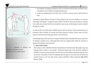 ARCHITECTURE FOR THE DEAF Deafspace Design Guidelines in Learning Institution 2016/2017
[Page | 57 ]
3. The furniture are arranged such that the users are oriented towards the major circulation routes.
This makes it easy to identify with approaching persons.
4. Lobbies are designed open to the floors above or below to increase sensory reach beyond one
floor.
According to Hansel Bauman The goal of Sensory Reach in the university building is to create the
surrounding “360 degrees” of spatial awareness (2008). This did not mean that all spaces are required
to have fully open concept, but the rooms should have open access, so that the space is easily accessible
through line of sight.
As much as there was great need to heighten sensory reach, the privacy of sign communication was
maintained where necessary by creating inset doors along the corridors, private rooms and have
partitions which favoured sitting signers from visual interference.
The landscape aspect of the university is designed with short shrubs that extends the sensory reach from
on building to another across a landscaped field. There are sculpture parks within the university to
identify with and help in self-orientation
3. Space and Proximity
This concept as earlier identified illustrates the importance of the physical area that people using sign
language keep in relation to one another. During the design stage of the university building at
Gallaudet University proxemics studies were carried out to ensure that the final design made provision
for the same. The product of which was adequate space for signers to move their arms and hands and
enough distance to view the other person’s signs comfortably without obstruction (Fig 4.2.15:
Bauman, 2008).
Fig 4.2.15: Illustration of deafspace and
proximity at Gallaudet University
Source: Clear Line of sight Magazine
 