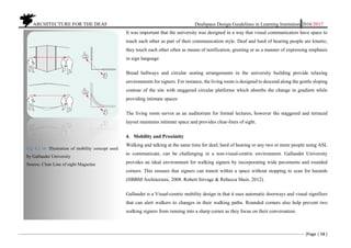 ARCHITECTURE FOR THE DEAF Deafspace Design Guidelines in Learning Institution 2016/2017
[Page | 58 ]
It was important that the university was designed in a way that visual communicators have space to
touch each other as part of their communication style. Deaf and hard of hearing people are kinetic;
they touch each other often as means of notification, greeting or as a manner of expressing emphasis
in sign language
Broad hallways and circular seating arrangements in the university building provide relaxing
environments for signers. For instance, the living room is designed to descend along the gentle sloping
contour of the site with staggered circular platforms which absorbs the change in gradient while
providing intimate spaces
The living room serves as an auditorium for formal lectures, however the staggered and terraced
layout maintains intimate space and provides clear-lines of sight.
4. Mobility and Proximity
Walking and talking at the same time for deaf, hard of hearing or any two or more people using ASL
to communicate, can be challenging in a non-visual-centric environment. Gallaudet University
provides an ideal environment for walking signers by incorporating wide pavements and rounded
corners. This ensures that signers can transit within a space without stopping to scan for hazards
(HBBM Architecture, 2008. Robert Sirvage & Rebecca Sheir, 2012).
Gallaudet is a Visual-centric mobility design in that it uses automatic doorways and visual signifiers
that can alert walkers to changes in their walking paths. Rounded corners also help prevent two
walking signers from running into a sharp corner as they focus on their conversation.
Fig 4.2.16: Illustration of mobility concept used
by Gallaudet University
Source: Clear Line of sight Magazine
 