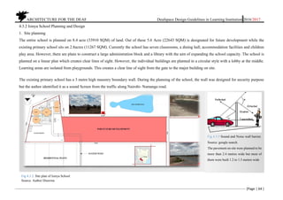ARCHITECTURE FOR THE DEAF Deafspace Design Guidelines in Learning Institution 2016/2017
[Page | 64 ]
4.3.2 Isinya School Planning and Design
1. Site planning
The entire school is planned on 8.4 acre (33910 SQM) of land. Out of these 5.6 Acre (22643 SQM) is designated for future development while the
existing primary school sits on 2.8acres (11267 SQM). Currently the school has seven classrooms, a dining hall, accommodation facilities and children
play area. However, there are plans to construct a large administration block and a library with the aim of expanding the school capacity. The school is
planned on a linear plan which creates clear lines of sight. However, the individual buildings are planned in a circular style with a lobby at the middle.
Learning areas are isolated from playgrounds. This creates a clear line of sight from the gate to the major building on site.
The existing primary school has a 3 metre high masonry boundary wall. During the planning of the school, the wall was designed for security purpose
but the author identified it as a sound Screen from the traffic along Nairobi- Namanga road.
Fig 4.3.3 Sound and Noise wall barrier.
Source: google search.
The pavement on site were planned to be
more than 2.4 metres wide but most of
them were built 1.2 to 1.5 metres wide
Fig 4.3.2. Site plan of Isinya School
Source. Author Drawing
 