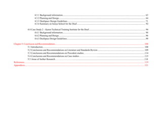 4.3.1 Background information............................................................................................................................................... 63
4.3.2 Planning and Design...................................................................................................................................................... 64
4.3.3 Deafspace Design Guidelines....................................................................................................................................... 71
4.3.4 Summary on Isinya School for the Deaf....................................................................................................................... 92
4.4 Case Study 2 – Karen Technical Training Institute for the Deaf.................................................................................................. 94
4.4.1 Background information............................................................................................................................................... 94
4.4.2 Planning and Design.......................................................................................................................................................96
4.4.3 Deafspace Design Guidelines.........................................................................................................................................98
Chapter 5. Conclusion and Recommendation........................................................................................................................................................... 108
5.1 Introduction................................................................................................................................................................................ 108
5.2 Conclusions and Recommendations on Literature and Standards Review................................................................................. 109
5.3 Conclusions and Recommendations on Precedent studies………………..................................................................................114
5.4 Conclusions and Recommendations on Case studies……………………..................................................................................115
5.5 Areas of further Research……………………...........................................................................................................................118
References................................................................................................................................................................................................................ 119
Appendices............................................................................................................................................................................................................... 121
 