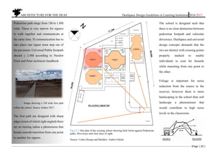 ARCHITECTURE FOR THE DEAF Deafspace Design Guidelines in Learning Institution 2016/2017
[Page | 65 ]
The school is designed such that
there is no clear distinction between
pedestrian footpath and vehicular
driveways. Deafspace and universal
design concepts demands that the
two are distinct with crossing points
properly marked to enable
individuals to scan for hazards
while transiting from one point to
the other.
Foliage is important for noise
reduction from the source to the
receiver, however there is more
hardscaping in the school than soft
landscape a phenomenon that
would contribute to high noise
levels in the classrooms
Pedestrian path range from 1M to 1.8M
wide. These is very narrow for signers
to walk together and communicate at
the same time. If communication has to
take place one signer must step out of
the pavement. Universal Public footpath
should > 2.4M according to Neufert
Ernst and Peter architects handbook
Fig.4.3.4 Image showing a 1M wide foot path
within the school. Source Author 2017
The foot path are designed with sharp
edges (most of which right angled) there
are no turning radius a phenomena that
breaks smooth transition from one point
to another for signers.
Fig.4.3.5 Site plan of the existing school showing built forms against Pedestrian
paths, Driveways and clear lines of sight
Source. Useku Design and Builders. Author Edited
 